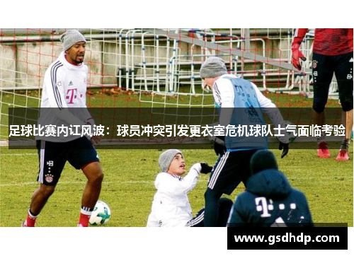 足球比赛内讧风波：球员冲突引发更衣室危机球队士气面临考验