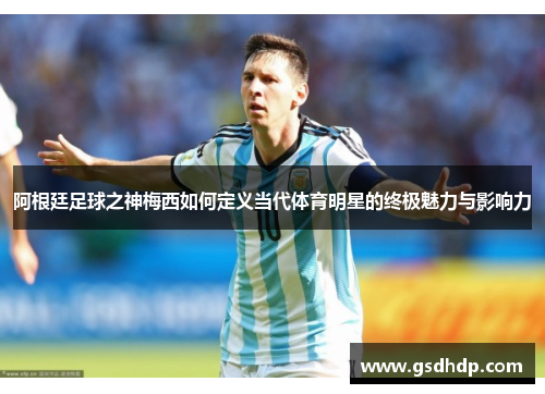 阿根廷足球之神梅西如何定义当代体育明星的终极魅力与影响力